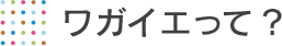 ワガイエって？