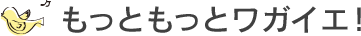 もっともっとワガイエ！